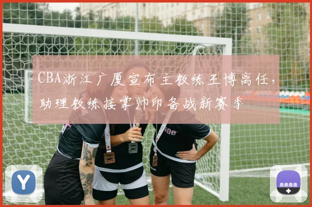 CBA浙江广厦宣布主教练王博离任，助理教练接掌帅印备战新赛季