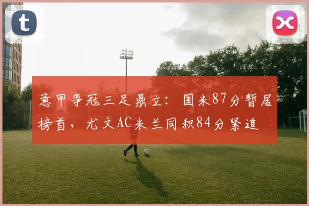 意甲争冠三足鼎立：国米87分暂居榜首，尤文AC米兰同积84分紧追