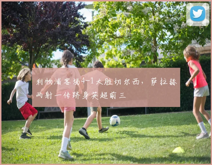 利物浦客场4-1大胜切尔西，萨拉赫两射一传跻身英超前三