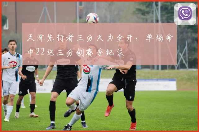 天津先行者三分火力全开，单场命中22记三分创赛季纪录
