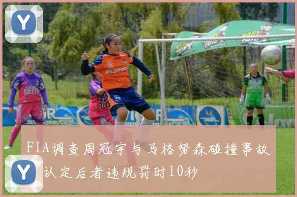 FIA调查周冠宇与马格努森碰撞事故，认定后者违规罚时10秒