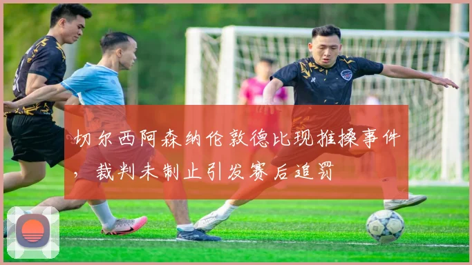 切尔西阿森纳伦敦德比现推搡事件，裁判未制止引发赛后追罚